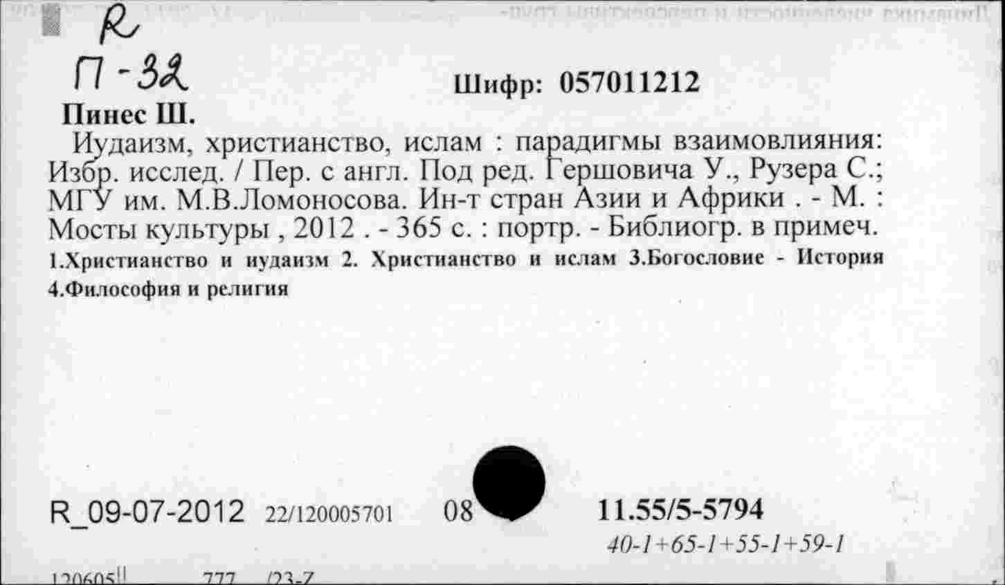 ﻿П-ЗА.	Шифр: 057011212
Пинес Ш.
Иудаизм, христианство, ислам : парадигмы взаимовлияния: Избр. исслед. / Пер. с англ. Под ред. Гершовича У., Рузера С.; МГУ им. М.В.Ломоносова. Ин-т стран Азии и Африки . - М. : Мосты культуры ,2012 . - 365 с. : портр. - Библиогр. в примем. 1.Христианство и иудаизм 2. Христианство и ислам 3.Богословие - История 4.Философия и религия
И_09-07-2012 22/120005701
11.55/5-5794
40-/+65-/+55-/+59-/
_____Ш___ПАЛ